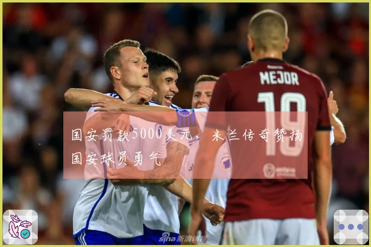 国安罚款5000美元，米兰传奇赞扬国安球员勇气