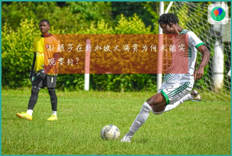 孙颖莎在新加坡大满贯为何未能实现零封？