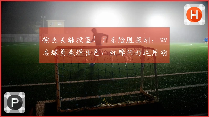 徐杰关键投篮！广东险胜深圳，四名球员表现出色，杜锋巧妙运用胡明轩。