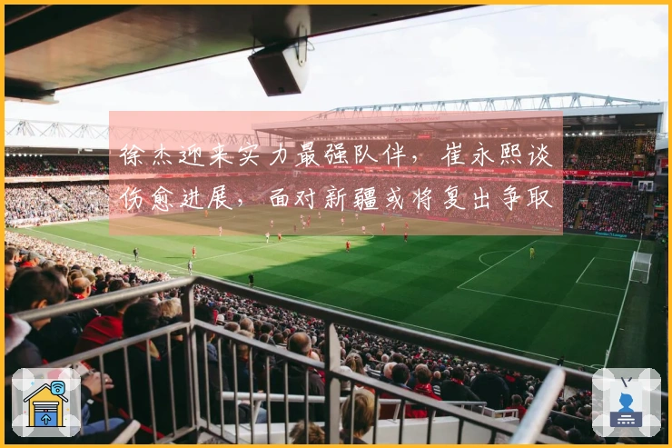 徐杰迎来实力最强队伴，崔永熙谈伤愈进展，面对新疆或将复出争取首场胜利