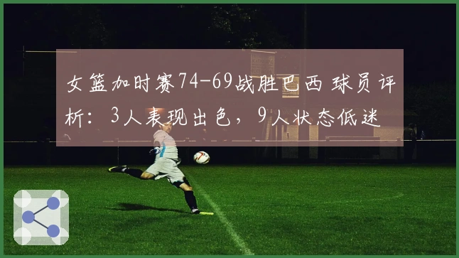 女篮加时赛74-69战胜巴西 球员评析：3人表现出色，9人状态低迷