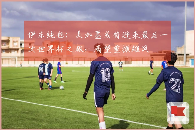 伊东纯也：美加墨或将迎来最后一次世界杯之旅，渴望重振雄风