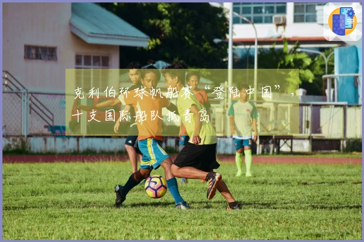 克利伯环球帆船赛“登陆中国”,十支国际船队抵青岛