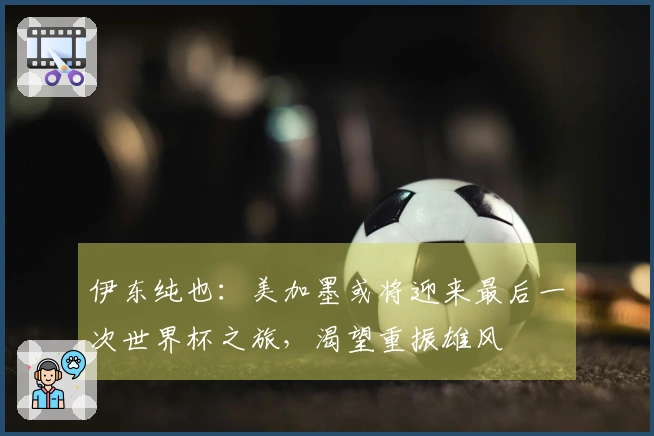 伊东纯也：美加墨或将迎来最后一次世界杯之旅，渴望重振雄风
