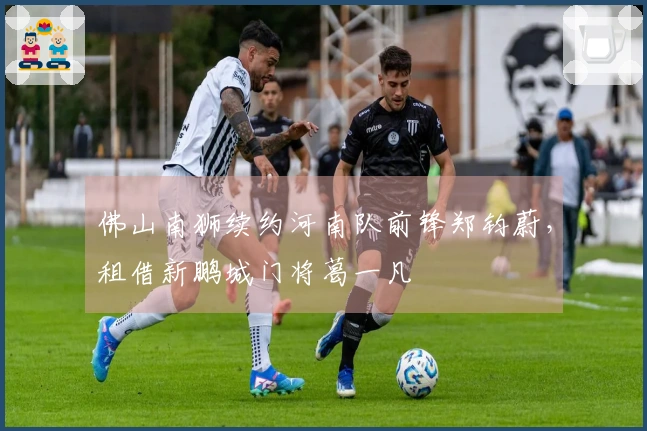 佛山南狮续约河南队前锋郑钧蔚，租借新鹏城门将葛一凡