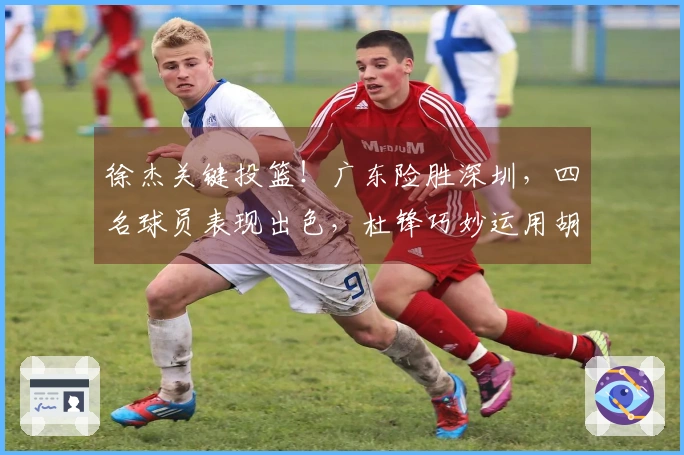 徐杰关键投篮！广东险胜深圳，四名球员表现出色，杜锋巧妙运用胡明轩。