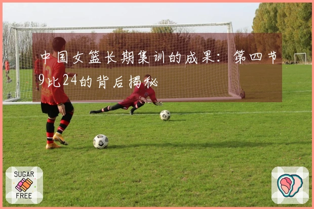 中国女篮长期集训的成果：第四节9比24的背后揭秘
