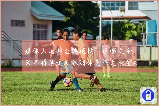 媒体人论郭全博退役：遗憾之余，若不再享受足球则休息也是明智之选