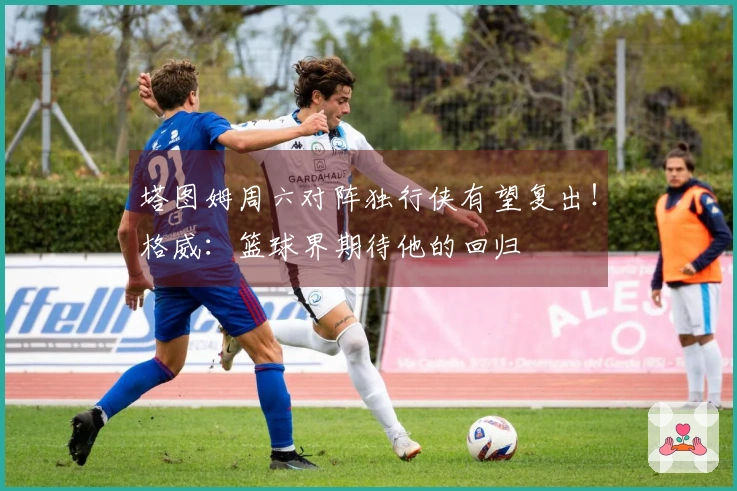 塔图姆周六对阵独行侠有望复出！格威：篮球界期待他的回归