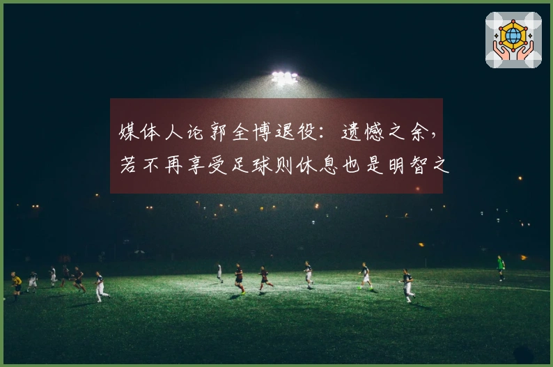 媒体人论郭全博退役：遗憾之余，若不再享受足球则休息也是明智之选