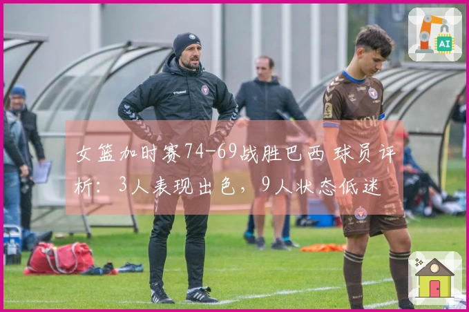 女篮加时赛74-69战胜巴西 球员评析：3人表现出色，9人状态低迷