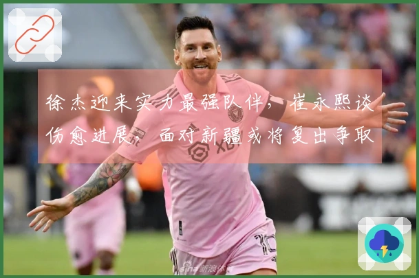 徐杰迎来实力最强队伴，崔永熙谈伤愈进展，面对新疆或将复出争取首场胜利