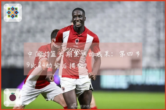 中国女篮长期集训的成果：第四节9比24的背后揭秘