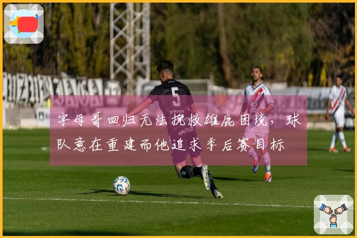 字母哥回归无法挽救雄鹿困境，球队意在重建而他追求季后赛目标