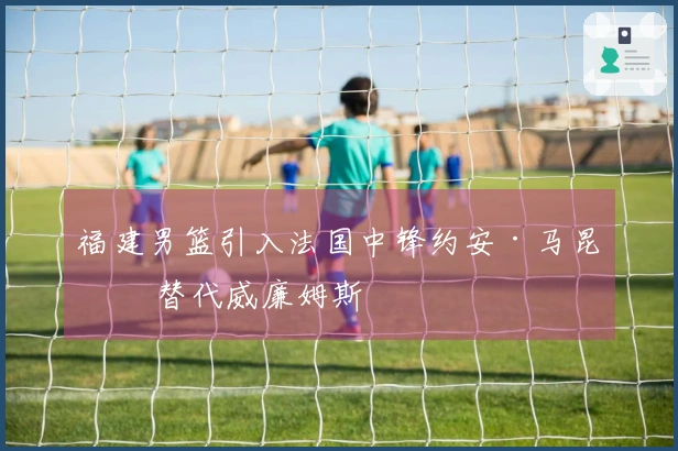 福建男篮引入法国中锋约安·马昆杜 替代威廉姆斯