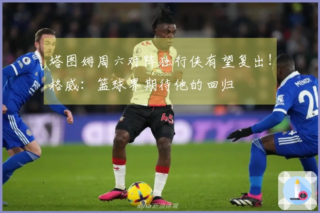 塔图姆周六对阵独行侠有望复出！格威：篮球界期待他的回归
